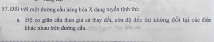 Đối với một đường cầu hàng hóa X dạng tuyến tính thì: 
a. Độ co giãn cầu theo giá cả thay đồi, còn độ dốc thì không đổi tại các điểm 
khác nhau trên đường cầu.