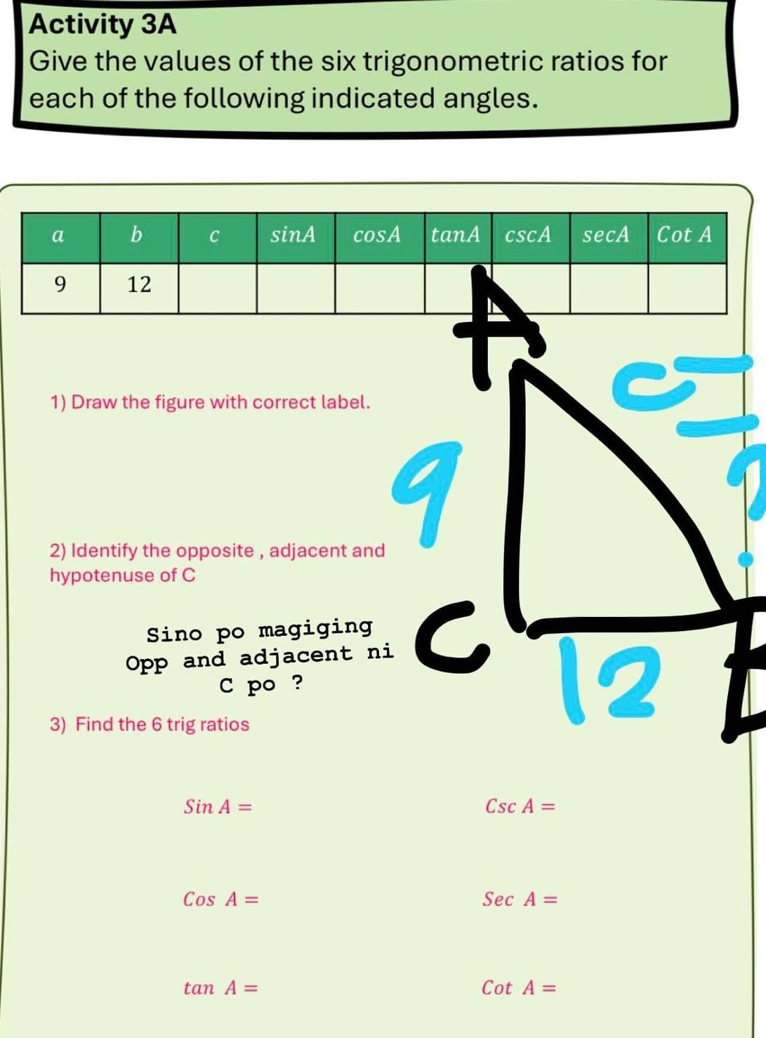 Activity 3A 
Give the values of the six trigonometric ratios for 
each of the following indicated angles. 
1) Draw the figure with correct label. 
2) Identify the opposite , adjacent and
q
hypotenuse of C
Sino po magiging a 
Opp and adjacent ni 
C po ? 
3) Find the 6 trig ratios 
12
SinA=
CscA=
CosA=
SecA=
tan A=
CotA