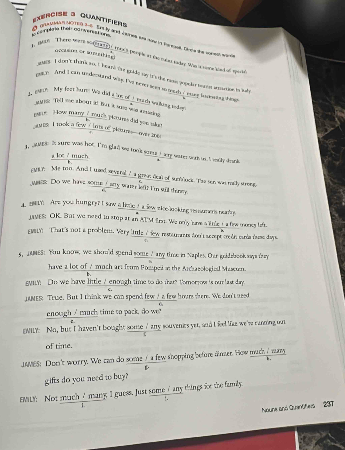 QUANTIFIErs
to complete their conversations.
O GRAMMAR NOTES 3-5 Emily and James are now in Pompeii. Circle the correct word
occasion or something?
1, EMILY: There were so(many)/ much people at the ruins today. Was it some kind of specia
JAMES: I don't think so. I heard the guide say it's the most popular tourist attraction in Italy
EMILY: And I can understand why. I've never seen so much / many fascinating thing
2. EMILY: My feet hurt! We did a lot of / much walking today!
JAMES: Tell me about it! But it sure was amazing.
EMILY How many / much pictures did you take?
b.
JAMES: I took a few / lots of pictures—over 200!
C.
3. JAMES; It sure was hot. I'm glad we took some / any water with us. I really drank
a lot / much.
b,
EMILY: Me too. And I used several / a great deal of sunblock. The sun was really strong
JAMES: Do we have some /_any water left? I'm still thirsty.
d.
4. EMILY: Are you hungry? I saw a little / a few nice-looking restaurants nearby.
JAMES; OK. But we need to stop at an ATM first. We only have a little / a few money left.
EMILY: That's not a problem. Very little / few restaurants don't accept credit cards these days.
c.
5. JAMES: You know, we should spend some / any time in Naples. Our guidebook says they
have a lot of / much art from Pompeii at the Archaeological Museum.
b.
EMILY: Do we have little / enough time to do that? Tomorrow is our last day.
JAMES: True. But I think we can spend few / a few hours there. We don't need
d
enough / much time to pack, do we?
e.
EMILY: No, but I haven’t bought some / any souvenirs yet, and I feel like we're running out
f.
of time.
JAMES: Don't worry. We can do some / a few shopping before dinner. How much / many
b.
g.
gifts do you need to buy?
EMILY: Not much / many, I guess. Just some / any things for the family.
i.
Nouns and Quantifiers 237