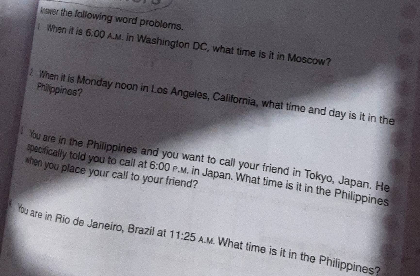 Answer the following word problems. 
When it is 6:00 AM. in Washington DC, what time is it in Moscow? 
Philippines? 
2 When it is Monday noon in Los Angeles, California, what time and day is it in the 
You are in the Philippines and you want to call your friend in Tokyo, Japan. He 
when you place your call to your friend? 
specifically told you to call at 6:00 P.M. in Japan. What time is it in the Philippines 
You are in Rio de Janeiro, Brazil at 11:25 AM. What time is it in the Philippines?