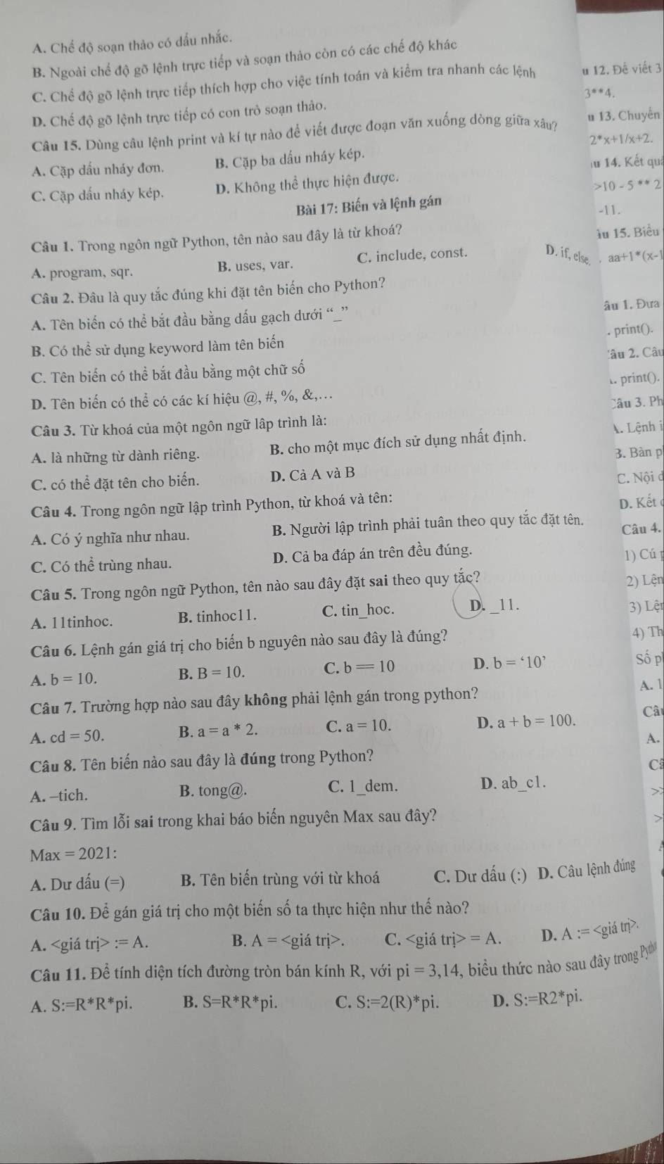 A. Chế độ soạn thảo có dấu nhắc.
B. Ngoài chế độ gỡ lệnh trực tiếp và soạn thảo còn có các chế độ khác
C. Chể độ gỡ lệnh trực tiếp thích hợp cho việc tính toán và kiểm tra nhanh các lệnh u 12. Đề viết 3
3^(**)4.
D. Chế độ gõ lệnh trực tiếp có con trò soạn thảo.
Câu 15. Dùng câu lệnh print và kí tự nào để viết được đoạn văn xuống dòng giữa xâu? u 13. Chuyển
2^(*x+1/x+2.
A. Cặp đấu nháy đơn. B. Cặp ba dấu nháy kép.
Iu 14. Kết quả
C. Cặp dấu nháy kép. D. Không thể thực hiện được.
10-5^**)2
Bài 17: Biến và lệnh gán
-11.
Câu 1. Trong ngôn ngữ Python, tên nào sau đây là từ khoá?
àu 15. Biểu
A. program, sqr. B. uses, var. C. include, const.
D. if, else aa+1^(*(x-1
Câu 2. Đâu là quy tắc đúng khi đặt tên biến cho Python?
A. Tên biến có thể bắt đầu bằng dấu gạch dưới “” âu 1. Đưa
. print().
B. Có thể sử dụng keyword làm tên biến
C. Tên biến có thể bắt đầu bằng một chữ số lâu 2. Câu
.. print().
D. Tên biển có thể có các kí hiệu @, #, %, &,...
Câu 3. Ph
Câu 3. Từ khoá của một ngôn ngữ lập trình là:
A. là những từ dành riêng. B. cho một mục đích sử dụng nhất định. A Lệnh i
3. Bàn p
C. có thể đặt tên cho biến. D. Cả A và B  C. Nội c
Câu 4. Trong ngôn ngữ lập trình Python, từ khoá và tên:
D. Kết
A. Có ý nghĩa như nhau. B. Người lập trình phải tuân theo quy tắc đặt tên. Câu 4.
C. Có thể trùng nhau. D. Cả ba đáp án trên đều đúng.
1) Cú 
Câu 5. Trong ngôn ngữ Python, tên nào sau đây đặt sai theo quy tắc?
2) Lện
A. 11tinhoc. B. tinhoc11. C. tin_hoc. D. _11.  3) Lệt
Câu 6. Lệnh gán giá trị cho biển b nguyên nào sau đây là đúng? 4) Th
A. b=10. B. B=10. C. b=10 D. b='10'
Số p
A. 1
Câu 7. Trường hợp nào sau đây không phải lệnh gán trong python?
A. cd=50. B. a=a^*) C. a=10.
D. a+b=100. Cât
A.
Câu 8. Tên biến nào sau đây là đúng trong Python?
C
A. -tich. B. tong@. C. 1_dem. D. abcl.
Câu 9. Tìm lỗi sai trong khai báo biến nguyên Max sau đây?
、
Max=2021
A. Dư dấu (=) B. Tên biến trùng với từ khoá C. Dư dấu (:) D. Câu lệnh đúng
Câu 10. Để gán giá trị cho một biến số ta thực hiện như thế nào?
A. :=A. A=. C. =A. D. A:=.
B.
Câu 11. Để tính diện tích đường tròn bán kính R, với pi=3,14 ,  biểu thức nào sau đây trong Pythn
A. S:=R*R*pi. B. S=R^*R^*pi. C. S:=2(R)^* pi. D. S:=R2^* pi.