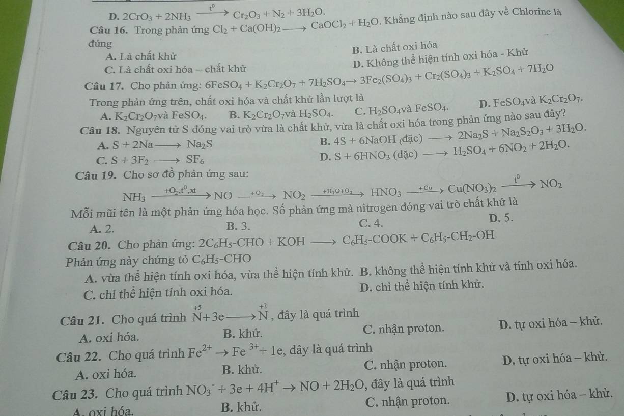 D. 2CrO_3+2NH_3xrightarrow t^0Cr_2O_3+N_2+3H_2O.
Câu 16. Trong phản ứng Cl_2+Ca(OH)_2to CaOCl_2+H_2O Khẳng định nào sau đây về Chlorine là
đúng
B. Là chất oxi hóa
A. Là chất khử
C. Là chất oxi hóa - chất khử
Câu 17. Cho phản ứng: 6Fe SO_4+K_2Cr_2O_7+7H_2SO_4to 3Fe_2(SO_4)_3+Cr_2(SO_4)_3+K_2SO_4+7H_2O D. Không thể hiện tính oxi hóa - Khử
Trong phản ứng trên, chất oxi hóa và chất khử lần lượt là K_2Cr_2O_7.
A. K_2Cr_2O_7vaFeSO_4. B. K_2Cr_2O_7 và H_2SO_4. C. H_2SO_4vaFeSO_4. D. FeSO_4v và
Câu 18. Nguyên tử S đóng vai trò vừa là chất khử, vừa là chất oxi hóa trong phản ứng nào sau đây?
A. S+2Nato Na_2S
B. 4S+6NaOH(dac)to 2Na_2S+Na_2S_2O_3+3H_2O.
C. S+3F_2to SF_6
D. S+6HNO_3(dac)to H_2SO_4+6NO_2+2H_2O.
Câu 19. Cho sơ đồ phản ứng sau:
NH_3xrightarrow +O_2,t^0,xtNOxrightarrow +O_2NO_2xrightarrow +H_2O+O_2HNO_3to Cu(NO_3)_2xrightarrow t^0NO_2
Mỗi mũi tên là một phản ứng hóa học. Số phản ứng mà nitrogen đóng vai trò chất khử là
C. 4.
A. 2. B. 3. D. 5.
Câu 20. Cho phản ứng: 2C_6H_5-CHO+KOHto C_6H_5-COOK+C_6H_5-CH_2-OH
Phản ứng này chứng tỏ C_6H_5· -CHO
A. vừa thể hiện tính oxi hóa, vừa thể hiện tính khử. B. không thể hiện tính khử và tính oxi hóa.
C. chỉ thể hiện tính oxi hóa. D. chỉ thể hiện tính khử.
Câu 21. Cho quá trình beginarrayr +5 N+3eto 3e to Nendarray beginarrayr +2 to Nendarray , đây là quá trình
A. oxi hóa. B. khử. C. nhận proton. D. tự oxi hóa - khử.
Câu 22. Cho quá trình Fe^(2+)to Fe^(3+)+1e , đây là quá trình
A. oxi hóa. B. khử. C. nhận proton. D. tự oxi hóa - khử.
Câu 23. Cho quá trình NO_3^(-+3e+4H^+)to NO+2H_2O , đây là quá trình
A. oxi hóa. B. khử. C. nhận proton. D. tự oxi hóa - khử.