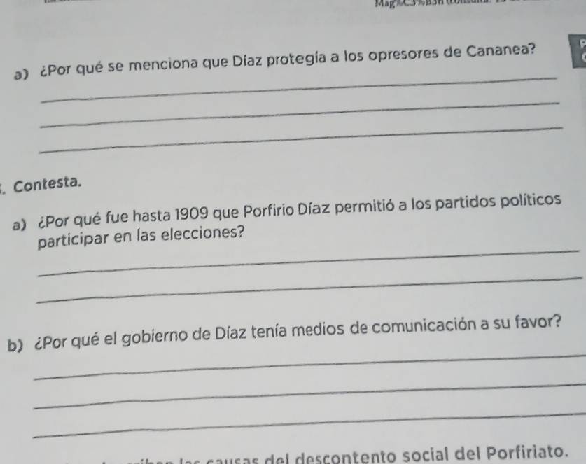 ¿Por qué se menciona que Díaz protegía a los opresores de Cananea? 
_ 
_ 
. Contesta. 
a) ¿Por qué fue hasta 1909 que Porfirio Díaz permitió a los partidos políticos 
_ 
participar en las elecciones? 
_ 
_ 
b) ¿Por qué el gobierno de Díaz tenía medios de comunicación a su favor? 
_ 
_ 
c s s el descontento social del Porfiriato.