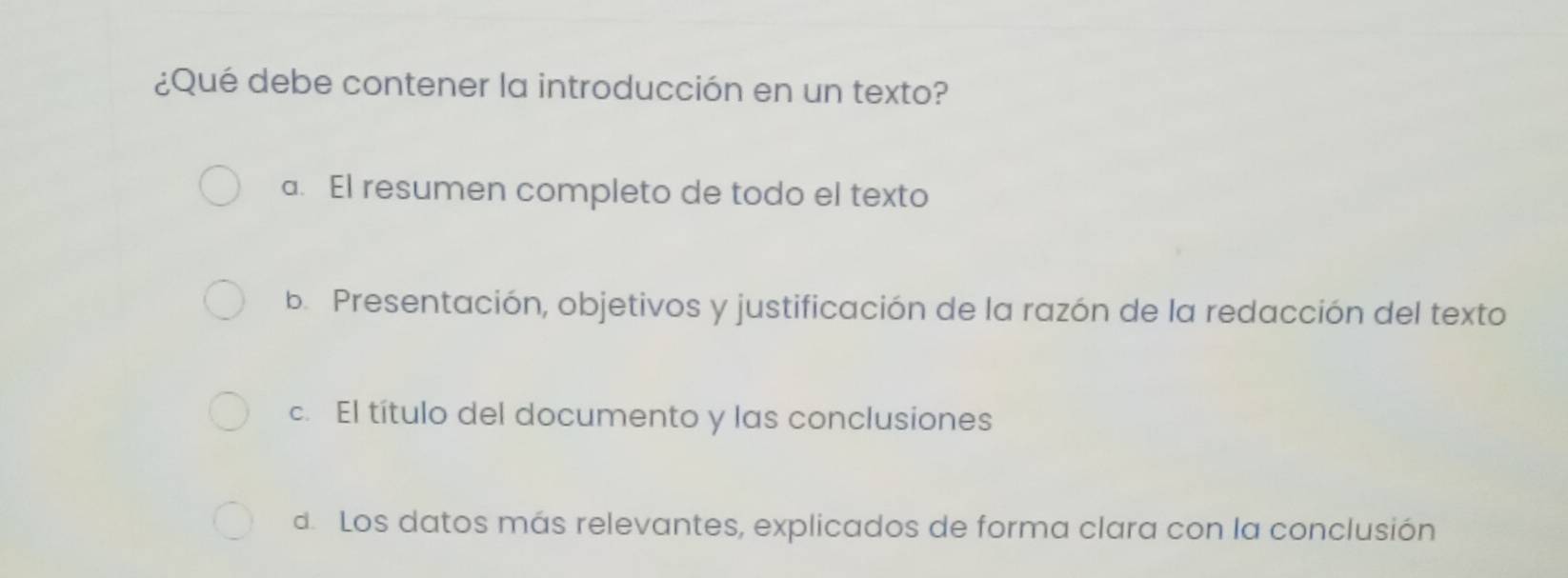 ¿Qué debe contener la introducción en un texto?
a. El resumen completo de todo el texto
b. Presentación, objetivos y justificación de la razón de la redacción del texto
c. El título del documento y las conclusiones
d. Los datos más relevantes, explicados de forma clara con la conclusión