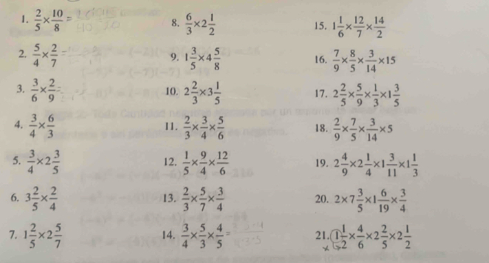  2/5 *  10/8   6/3 * 2 1/2  15. 1 1/6 *  12/7 *  14/2 
8. 
2.  5/4 *  2/7  1 3/5 * 4 5/8  16.  7/9 *  8/5 *  3/14 * 15
9. 
3.  3/6 *  2/9  10. 2 2/3 * 3 1/5  17. 2 2/5 *  5/9 *  1/3 * 1 3/5 
4.  3/4 *  6/3  11.  2/3 *  3/4 *  5/6  18.  2/9 *  7/5 *  3/14 * 5
5.  3/4 * 2 3/5  12.  1/5 *  9/4 *  12/6  19. 2 4/9 * 2 1/4 * 1 3/11 * 1 1/3 
6. 3 2/5 *  2/4  13.  2/3 *  5/7 *  3/4  20. 2* 7 3/5 * 1 6/19 *  3/4 
7. 1 2/5 * 2 5/7  14.  3/4 *  5/3 *  4/5 = 21. 1 1/2 *  4/6 * 2 2/5 * 2 1/2 