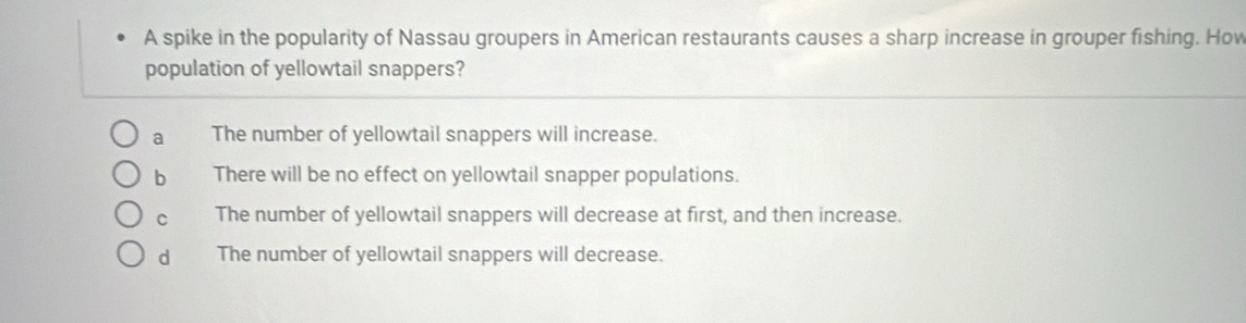 A spike in the popularity of Nassau groupers in American restaurants causes a sharp increase in grouper fishing. How
population of yellowtail snappers?
a The number of yellowtail snappers will increase.
bì There will be no effect on yellowtail snapper populations.
C The number of yellowtail snappers will decrease at first, and then increase.
dà The number of yellowtail snappers will decrease.