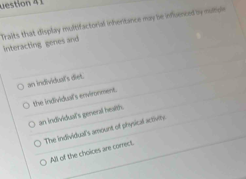 uestion 41
Traits that display multifactorial inheritance may be influenced by multiple
interacting genes and
an individual's diet.
the individual's environment.
an individual's general health.
The individual's amount of physical activity.
All of the choices are correct.
