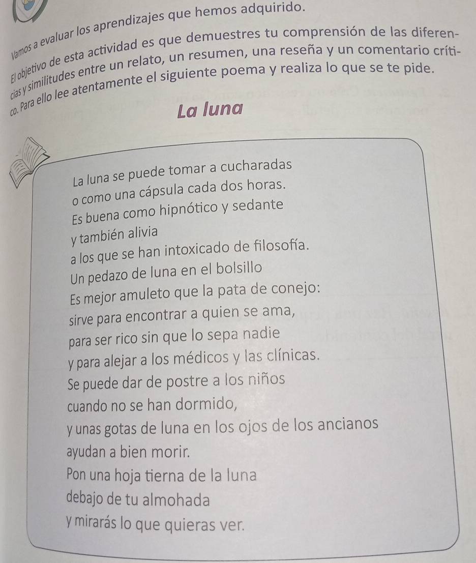 Vamos a evaluar los aprendizajes que hemos adquirido 
El objetivo de esta actividad es que demuestres tu comprensión de las diferen- 
cias y similitudes entre un relato, un resumen, una reseña y un comentario críti- 
co. Para ello lee atentamente el siguiente poema y realiza lo que se te pide. 
La luna 
La luna se puede tomar a cucharadas 
o como una cápsula cada dos horas. 
Es buena como hipnótico y sedante 
y también alivia 
a los que se han intoxicado de filosofía. 
Un pedazo de luna en el bolsillo 
Es mejor amuleto que la pata de conejo: 
sirve para encontrar a quien se ama, 
para ser rico sin que lo sepa nadie 
y para alejar a los médicos y las clínicas. 
Se puede dar de postre a los niños 
cuando no se han dormido, 
y unas gotas de luna en los ojos de los ancianos 
ayudan a bien morir. 
Pon una hoja tierna de la luna 
debajo de tu almohada 
y mirarás lo que quieras ver.