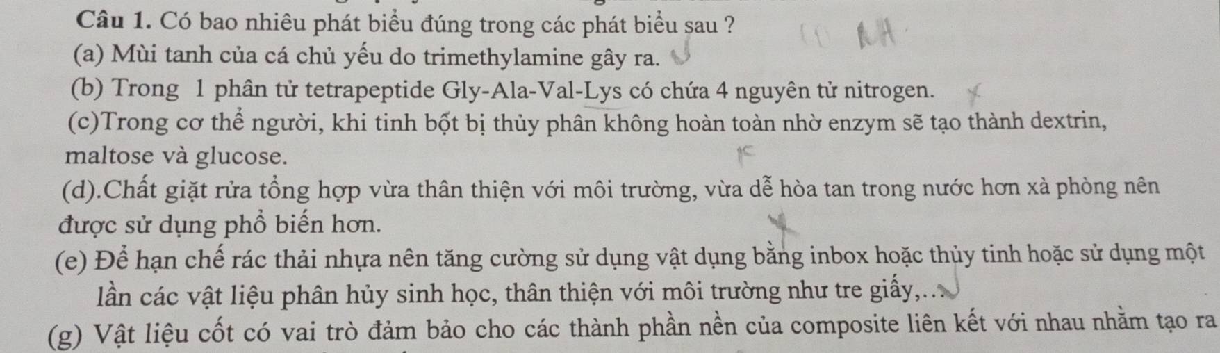 Có bao nhiêu phát biểu đúng trong các phát biểu sau ?
(a) Mùi tanh của cá chủ yếu do trimethylamine gây ra.
(b) Trong 1 phân tử tetrapeptide Gly-Ala-Val-Lys có chứa 4 nguyên tử nitrogen.
(c)Trong cơ thể người, khi tinh bốt bị thủy phân không hoàn toàn nhờ enzym sẽ tạo thành dextrin,
maltose và glucose.
(d).Chất giặt rửa tổng hợp vừa thân thiện với môi trường, vừa dễ hòa tan trong nước hơn xà phòng nên
được sử dụng phổ biến hơn.
(e) Để hạn chế rác thải nhựa nên tăng cường sử dụng vật dụng bằng inbox hoặc thủy tinh hoặc sử dụng một
lần các vật liệu phân hủy sinh học, thân thiện với môi trường như tre giấy,
(g) Vật liệu cốt có vai trò đảm bảo cho các thành phần nền của composite liên kết với nhau nhằm tạo ra