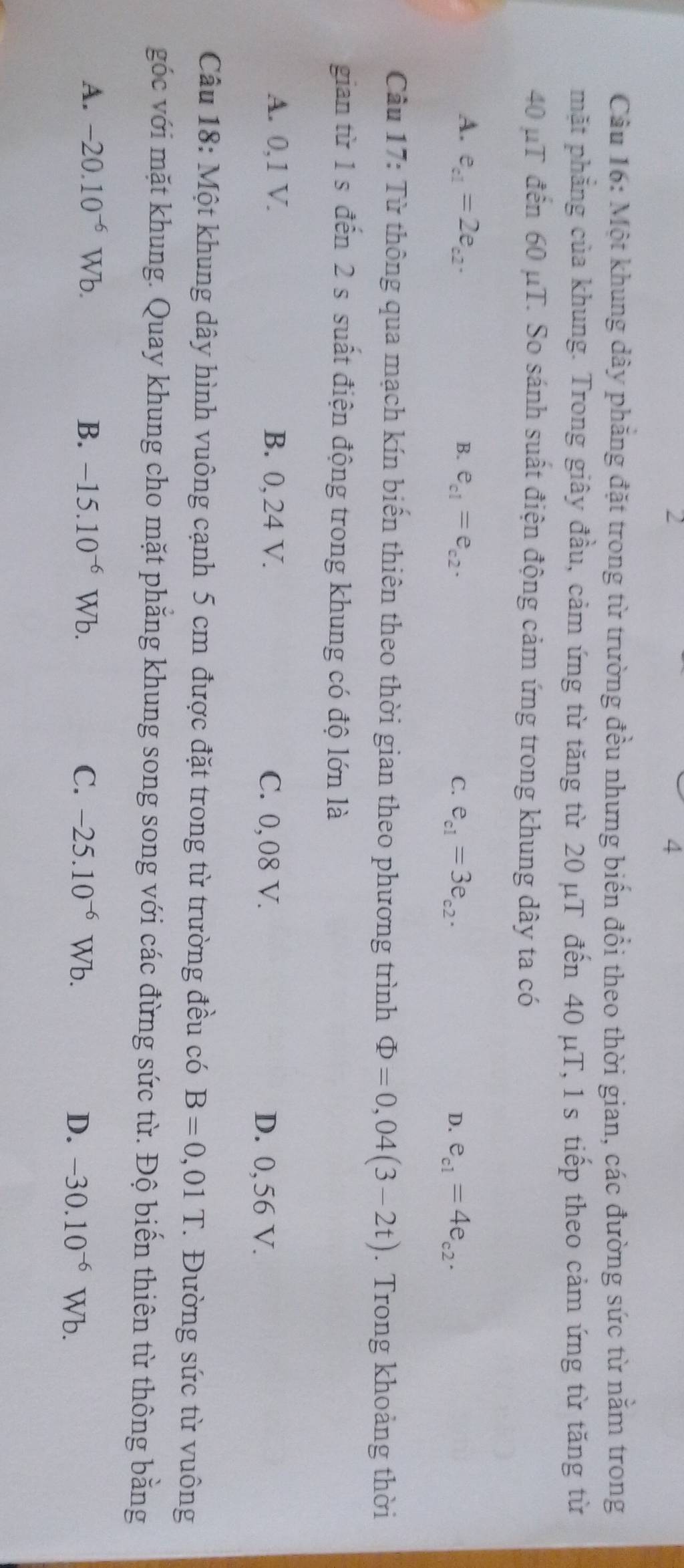 2
4
Câu 16: Một khung dây phẳng đặt trong từ trường đều nhưng biến đổi theo thời gian, các đường sức từ năm trong
mặt phẳng của khung. Trong giây đầu, cảm ứng từ tăng từ 20 μT đến 40 μT, 1 s tiếp theo cảm ứng từ tăng từ
40 μT đến 60 μT. So sánh suất điện động cảm ứng trong khung dây ta có
A. e_c1=2e_c2. e_c1=e_c2. 
B.
C. e_c1=3e_c2. e_c1=4e_c2. 
D.
Câu 17: Từ thông qua mạch kín biến thiên theo thời gian theo phương trình Phi =0,04(3-2t). Trong khoảng thời
gian từ 1 s đến 2 s suất điện động trong khung có độ lớn là
A. 0,1 V. B. 0, 24 V. C. 0,08 V. D. 0,56 V.
Câu 18: Một khung dây hình vuông cạnh 5 cm được đặt trong từ trường đều có B=0,01T. Đường sức từ vuông
góc với mặt khung. Quay khung cho mặt phẳng khung song song với các đừng sức từ. Độ biến thiên từ thông bằng
A. -20.10^(-6)Wb. B. -15.10^(-6)Wb. C. -25.10^(-6)Wb.
D. -30.10^(-6)Wb.