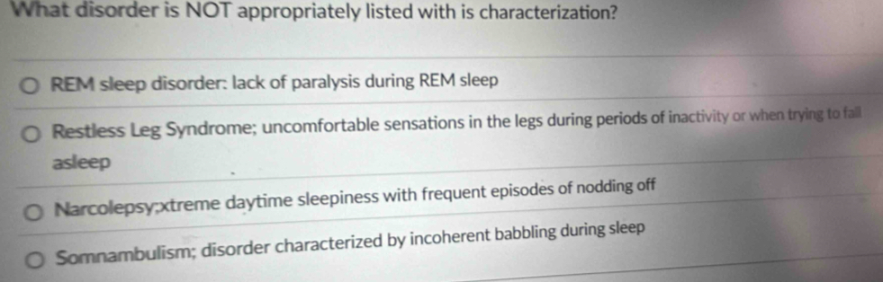 What disorder is NOT appropriately listed with is characterization?
REM sleep disorder: lack of paralysis during REM sleep
Restless Leg Syndrome; uncomfortable sensations in the legs during periods of inactivity or when trying to fall
asleep
Narcolepsy;xtreme daytime sleepiness with frequent episodes of nodding off
Somnambulism; disorder characterized by incoherent babbling during sleep