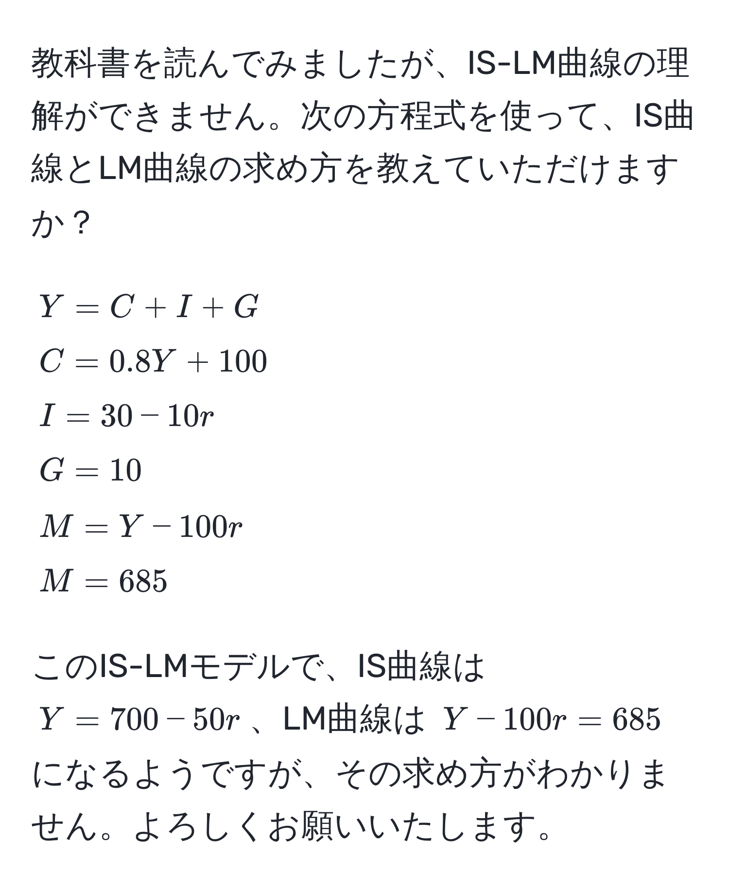 教科書を読んでみましたが、IS-LM曲線の理解ができません。次の方程式を使って、IS曲線とLM曲線の求め方を教えていただけますか？  
[
Y = C + I + G 
C = 0.8Y + 100 
I = 30 - 10r 
G = 10 
M = Y - 100r 
M = 685
]  
このIS-LMモデルで、IS曲線は ( Y = 700 - 50r )、LM曲線は ( Y - 100r = 685 ) になるようですが、その求め方がわかりません。よろしくお願いいたします。