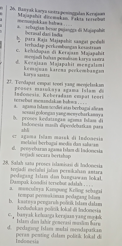 Banyak karya sastra peninggalan Kerajaan
n Majapahit ditemukan. Fakta tersebut
a menunjukkan bahwa. . . .
a. sebagian besar pujangga di Majapahit
1 berasal dari India
b. para Raja Majapahit sangat peduli
terhadap perkembangan kesastraan
c. kehidupan di Kerajaan Majapahit
menjadi bahan penulisan karya sastra
d. Kerajaan Majapahit mengalami
kemajuan karena perkembangan
karya sastra
27. Terdapat empat teori yang menjelaskan
proses masuknya agama Islam di
Indonesia. Keberadaan empat teori
tersebut menandakan bahwa . . . .
a. agama Islam terdiri atas berbagai aliran
sesuai golongan yang menyebarkannya
b. proses kedatangan agama Islam di
Indonesia masih diperdebatkan para
ahli
c: agama Islam masuk di Indonesia
melalui berbagai media dan saluran
d. penyebaran agama Islam di Indonesia
terjadi secara bertahap
28. Salah satu proses islamisasi di Indonesia
terjadi melalui jalan pernikahan antara
pedagang Islam dan bangsawan lokal.
Dampak kondisi tersebut adalah . . . .
a. munculnya Kampung Keling sebagai
tempat permukiman pedagang Islam
b. kuatnya pengaruh politik Islam dalam
kedudukan politik lokal di Indonesia
c. banyak keluarga kerajaan yang masuk
Islam dan lahir generasi muslim baru
d. pedagang Islam mulai mendapatkan
peran penting dalam politik lokal di
Indonesia