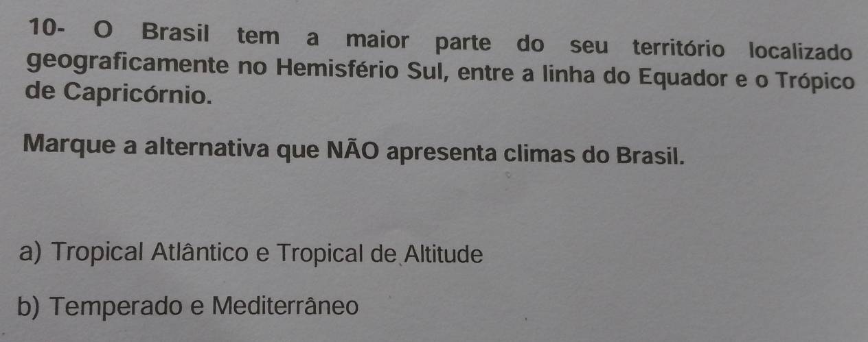 10- O Brasil tem a maior parte do seu território localizado
geograficamente no Hemisfério Sul, entre a linha do Equador e o Trópico
de Capricórnio.
Marque a alternativa que NÃO apresenta climas do Brasil.
a) Tropical Atlântico e Tropical de Altitude
b) Temperado e Mediterrâneo