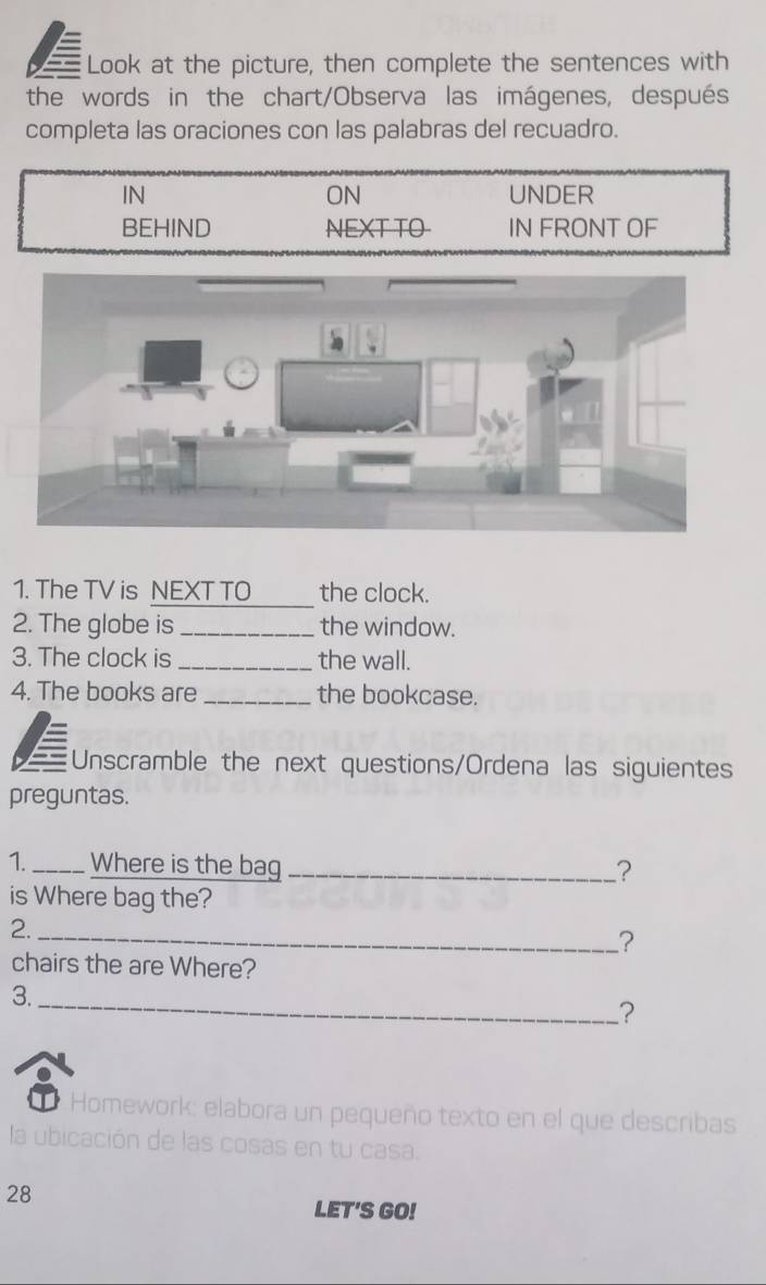 a Look at the picture, then complete the sentences with
the words in the chart/Observa las imágenes, después
completa las oraciones con las palabras del recuadro.
ON
IN UNDER
BEHIND NEXT TO IN FRONT OF
1. The TV is NEXT TO the clock.
2. The globe is _the window.
3. The clock is _the wall.
4. The books are _the bookcase.
a Unscramble the next questions/Ordena las siguientes
preguntas.
1._ Where is the bag _?
is Where bag the?
2.
_?
chairs the are Where?
3._
?
Homework: elabora un pequeño texto en el que describas
la ubicación de las cosas en tu casa.
28
LET'S GO!