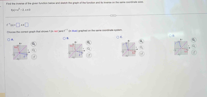 Find the inverse of the given function below and sketch the graph of the function and its inverse on the same coordinate axes.
f(x)=x^2-2, x≤ 0
f^(-1)(x)=□ , x≥ □
Choose the correct graph that shows f (in red )and f^(-1) (in blue) graphed on the same coordinate system.
D.
A.
B.
C.