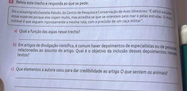 Releia este trecho e responda ao que se pede: 
Diz a oceanógrafa Danielle Paludo, do Centro de Pesquisa e Conservação de Aves Silvestres: "É dificil estudar 
essas espécies porque elas viajam muito, mas acredita-se que se orientem pelo mar e pelas estrelas. O mais 
notável é que seguem rigorosamente a mesma rota, com a precisão de um caça militar". 
a) Qual a função das aspas nesse trecho? 
_ 
b) Em artigos de divulgação científica, é comum haver depoimentos de especialistas ou de pessoas 
relacionadas ao assunto do artigo. Qual é o objetivo da inclusão desses depoimentos nesses 
textos? 
_ 
_ 
c) Que elementos a autora usou para dar credibilidade ao artigo O que sentem os animais? 
_