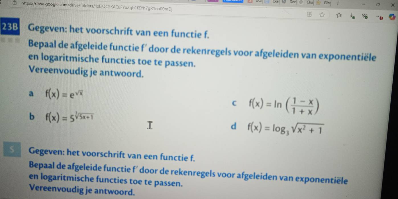 +
https://drive.google.com/drive/folders/1zEiQCSKAQJFYuZgb1fZYh7gR1nu00mDj
23B Gegeven: het voorschrift van een functie f.
Bepaal de afgeleide functie f’ door de rekenregels voor afgeleiden van exponentiële
en logaritmische functies toe te passen.
Vereenvoudig je antwoord.
a f(x)=e^(sqrt(x))
C f(x)=ln ( (1-x)/1+x )
b f(x)=5^(sqrt[3](5x+1))
d f(x)=log _3sqrt(x^2+1)
§ Gegeven: het voorschrift van een functie f.
Bepaal de afgeleide functie f' door de rekenregels voor afgeleiden van exponentiële
en logaritmische functies toe te passen.
Vereenvoudig je antwoord.