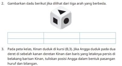 Gambarkan dadu berikut jika dilihat dari tiga arah yang berbeda. 
3. Pada peta kelas, Kinan duduk di kursi (8,3). Jika Angga duduk pada dua 
deret di sebelah kanan deretan Kinan dan baris yang letaknya persis di 
belakang barisan Kinan, tuliskan posisi Angga dalam bentuk pasangan 
huruf dan bilangan.