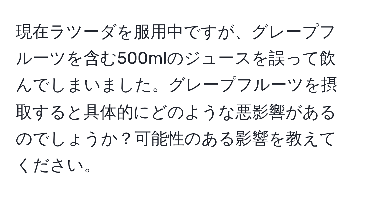 現在ラツーダを服用中ですが、グレープフルーツを含む500mlのジュースを誤って飲んでしまいました。グレープフルーツを摂取すると具体的にどのような悪影響があるのでしょうか？可能性のある影響を教えてください。