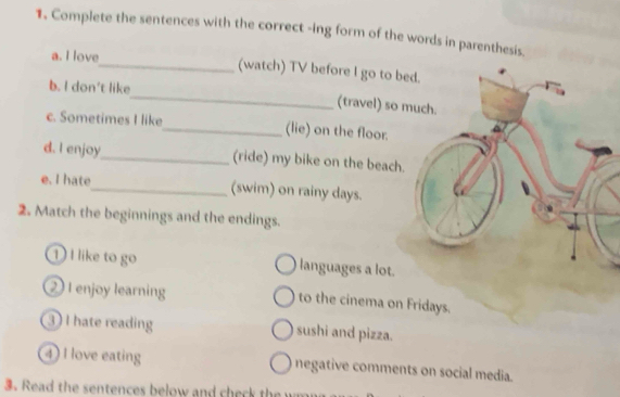 Complete the sentences with the correct -ing form of the words in parenthesis. 
a. I love_ (watch) TV before I go to b 
b. I don't like_ (travel) so 
c. Sometimes I like_ (lie) on the floor. 
d. I enjoy_ (ride) my bike on the beach. 
e. I hate_ (swim) on rainy days. 
2. Match the beginnings and the endings. 
1) I like to go languages a lot. 
2 I enjoy learning to the cinema on Fridays. 
3 I hate reading sushi and pizza. 
4) I love eating negative comments on social media. 
3. Read the sentences below and check the