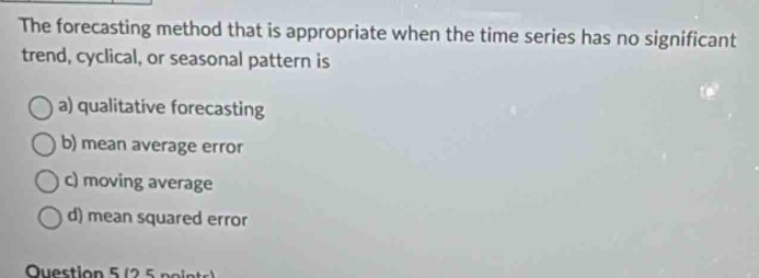 The forecasting method that is appropriate when the time series has no significant
trend, cyclical, or seasonal pattern is
a) qualitative forecasting
b) mean average error
c) moving average
d) mean squared error