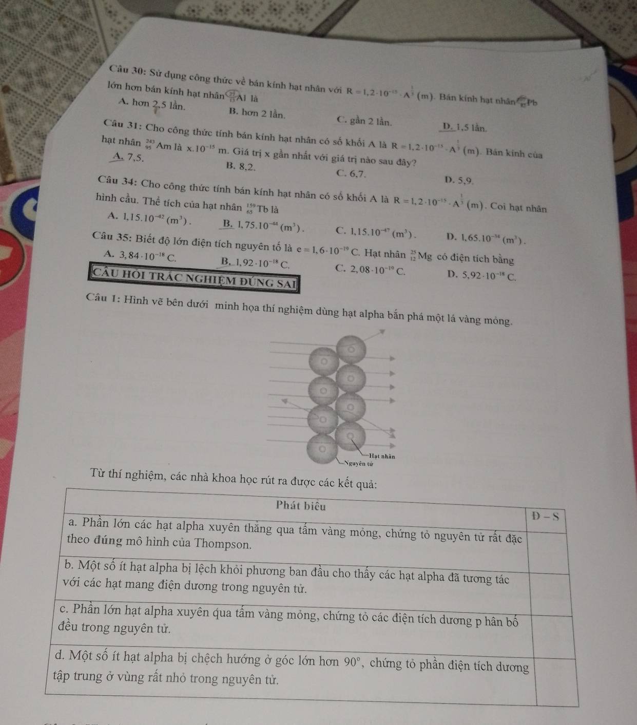 Sử dụng công thức về bán kính hạt nhân với R=1,2· 10^(-15)· A^(frac 1)3(m).  Bán kính hạt nhân c Pb
lớn hơn bản kính hạt nhân CAl là
A. hơn 2,5 lần. B. hơn 2 lần. C. gần 2 lần. D. 1,5 lần.
Câu 31: Cho công thức tính bán kính hạt nhân có số khối A là R=1,2· 10^(-15)· A^(frac 1)3(m). Bán kính của
hạt nhân beginarrayr 243 95endarray Am là x.10^(-15)m 1. Giá trị x gần nhất với giá trị nào sau đây?
A. 7,5. B. 8,2. C. 6,7. D. 5,9.
Câu 34: Cho công thức tính bán kính hạt nhân có số khối A là R=1,2· 10^(-15)· A^(frac 1)3(m). Coi hạt nhân
hình cầu. Thể tích của hạt nhân beginarrayr 159 65endarray Tb là
A. 1,15.10^(-42)(m^3). B. 1,75.10^(-44)(m^3). C. 1,15.10^(-47)(m^3). D. 1,65.10^(-34)(m^3).
Câu 35: Biết độ lớn điện tích nguyên tố là e=1,6· 10^(-19)C.Hạt nhân _(12)^(25)Mg có điện tích bằng
A. 3,84· 10^(-18)C. B. 1,92· 10^(-18)C. C. 2,08· 10^(-19)C. D. 5,92· 10^(-18)C.
cầu hỏi trác nghiệm đúng sai
Câu 1: Hình vẽ bên dưới minh họa thí nghiệm dùng hạt alpha bắn phá một lá vàng mỏng.
o
o
Hạt nhân
Nguyên tử
Từ thí nghiệm, các nhà khoa học rút ra