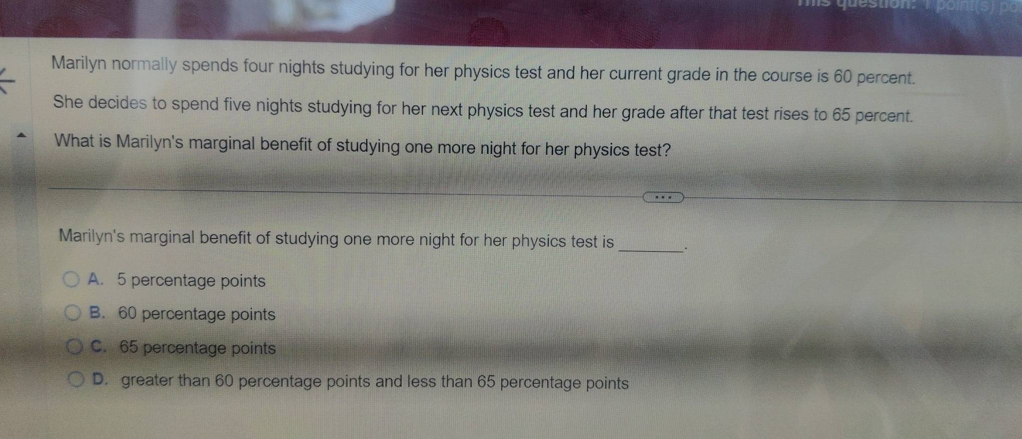 pon
Marilyn normally spends four nights studying for her physics test and her current grade in the course is 60 percent.
She decides to spend five nights studying for her next physics test and her grade after that test rises to 65 percent.
What is Marilyn's marginal benefit of studying one more night for her physics test?
Marilyn's marginal benefit of studying one more night for her physics test is_
A. 5 percentage points
B. 60 percentage points
C. 65 percentage points
D. greater than 60 percentage points and less than 65 percentage points