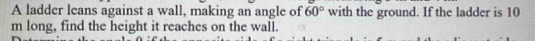 A ladder leans against a wall, making an angle of 60° with the ground. If the ladder is 10
m long, find the height it reaches on the wall.