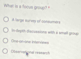 What is a focus group? *
A large survey of consumers
In-depth discussions with a small group
One-on-one interviews
Observational research