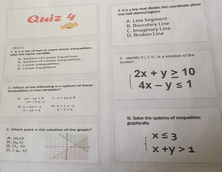 It is a line that divides the coordinate plane
Qniz 4 into half planes/regions.
A. Line Segment
B. Boundary Line
C. Imaginary Line
D. Broken Line
TEST I:
1. It is a set of two or more linear inequalities
with the same variable.
A. System of Linear Equations
B. System of Linear Inequalities II.Identify t (2,4)
C. Linear Inequalities is a solution of the
D. Linear Equations system:
2. Which of the following is a system of linear
inequalities in two variables?
beginarrayl 2x+y≥ 10 4x-y≤ 1endarray.
A. 5x-5y>8 C. x+3y≥ 8
2x-y≤ -3
B. x+5y=-5 D. x+1=-3
x-4y=4 y-7=5
III. Solve the systems of inequalities
graphically.
3. Which point is the solution of the graph?
A. (0,0)
B. (5,1)
B. (1,-2)
D. (-4,-1)
beginarrayl x≤ 3 x+y>1endarray.