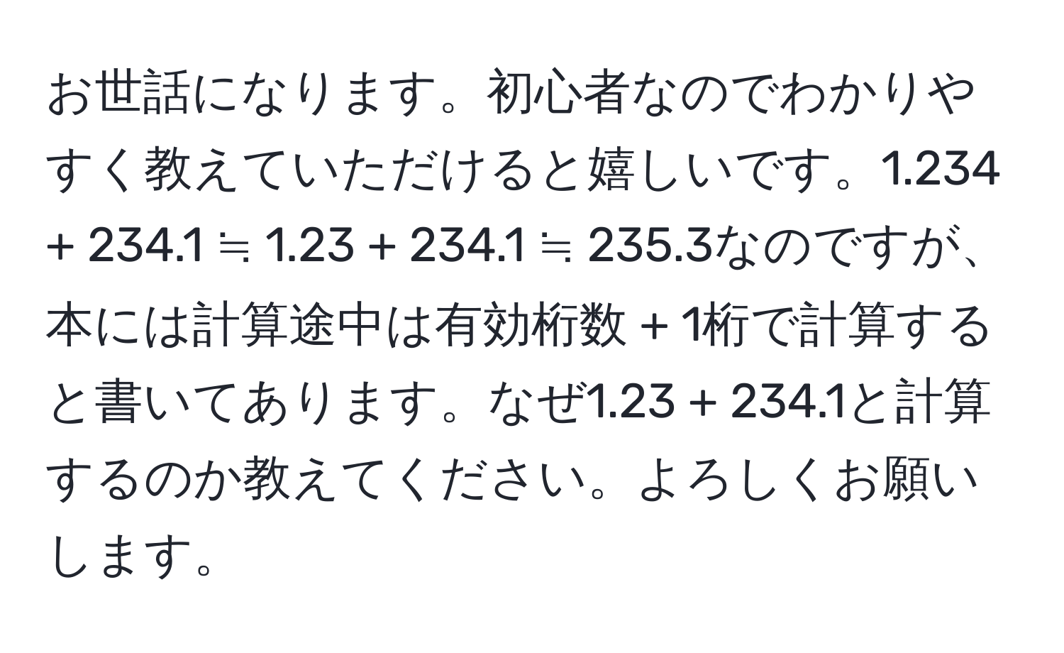 お世話になります。初心者なのでわかりやすく教えていただけると嬉しいです。1.234 + 234.1 ≒ 1.23 + 234.1 ≒ 235.3なのですが、本には計算途中は有効桁数 + 1桁で計算すると書いてあります。なぜ1.23 + 234.1と計算するのか教えてください。よろしくお願いします。