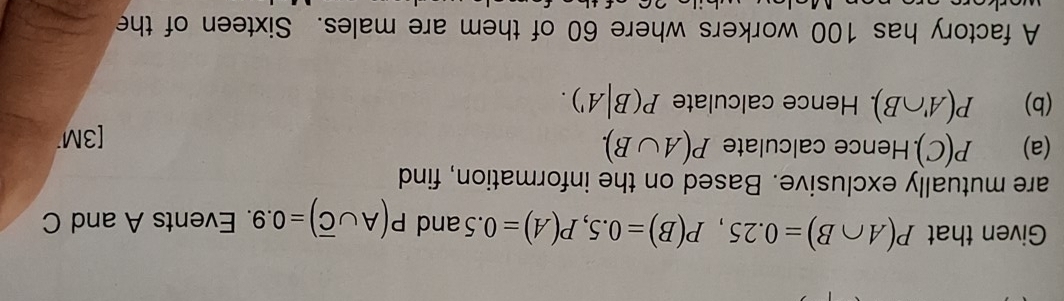 Given that P(A∩ B)=0.25, P(B)=0.5, P(A)=0.5 and P(A∪ overline C)=0.9. Events A and C
are mutually exclusive. Based on the information, find 
(a) P(C). Hence calculate P(A∪ B). 
[3M 
(b) P(A'∩ B). . Hence calculate P(B|A'). 
A factory has 100 workers where 60 of them are males. Sixteen of the