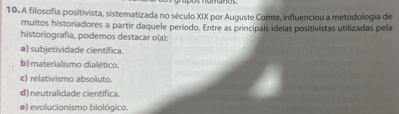 rúpos numaños.
10. A filosofia positivista, sistematizada no século XIX por Auguste Comte, influenciou a metodologia de
muitos historiadores a partir daquele período. Entre as principais ideias positivistas utilizadas pela
historiografia, podemos destacar o(a):
a) subjetividade científica.
b)materialismo dialético.
c) relativismo absoluto.
d) neutralidade científica.
e) evolucionismo biológico.