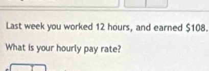 Last week you worked 12 hours, and earned $108. 
What is your hourly pay rate?