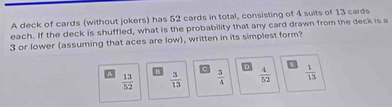 A deck of cards (without jokers) has 52 cards in total, consisting of 4 suits of 13 cards
each. If the deck is shuffled, what is the probability that any card drawn from the deck is a
3 or lower (assuming that aces are low), written in its simplest form?
B C D E
A  13/52   3/13   3/4   4/52   1/13 