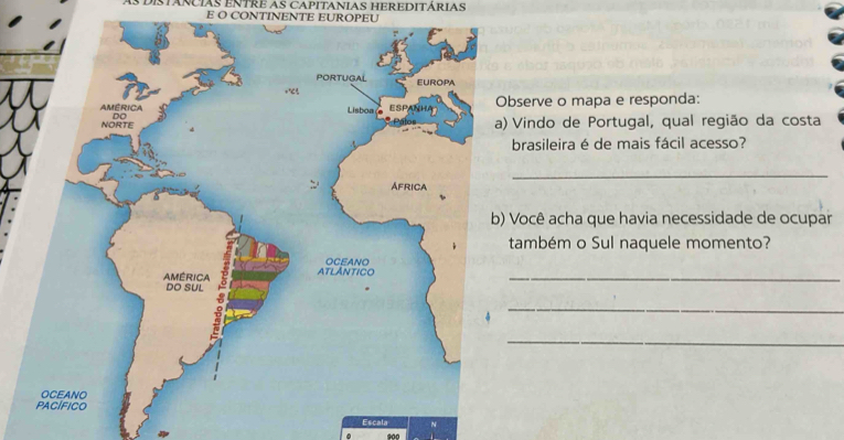 As DISTARCIAS ENTRE AS CAPITANIAS HEREDITÁRIAS 
E O CONTINENTE EUROPEU 
rve o mapa e responda: 
ndo de Portugal, qual região da costa 
asileira é de mais fácil acesso? 
_ 
cê acha que havia necessidade de ocupar 
mbém o Sul naquele momento? 
_ 
_ 
_ 
Escal