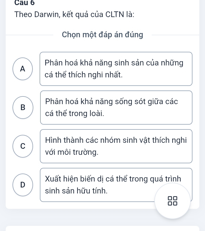 Theo Darwin, kết quả của CLTN là:
Chọn một đáp án đúng
Phân hoá khả năng sinh sản của những
A
cá thể thích nghi nhất.
Phân hoá khả năng sống sót giữa các
B
cá thể trong loài.
Hình thành các nhóm sinh vật thích nghi
C
với môi trường.
Xuất hiện biến dị cá thể trong quá trình
D sinh sản hữu tính.