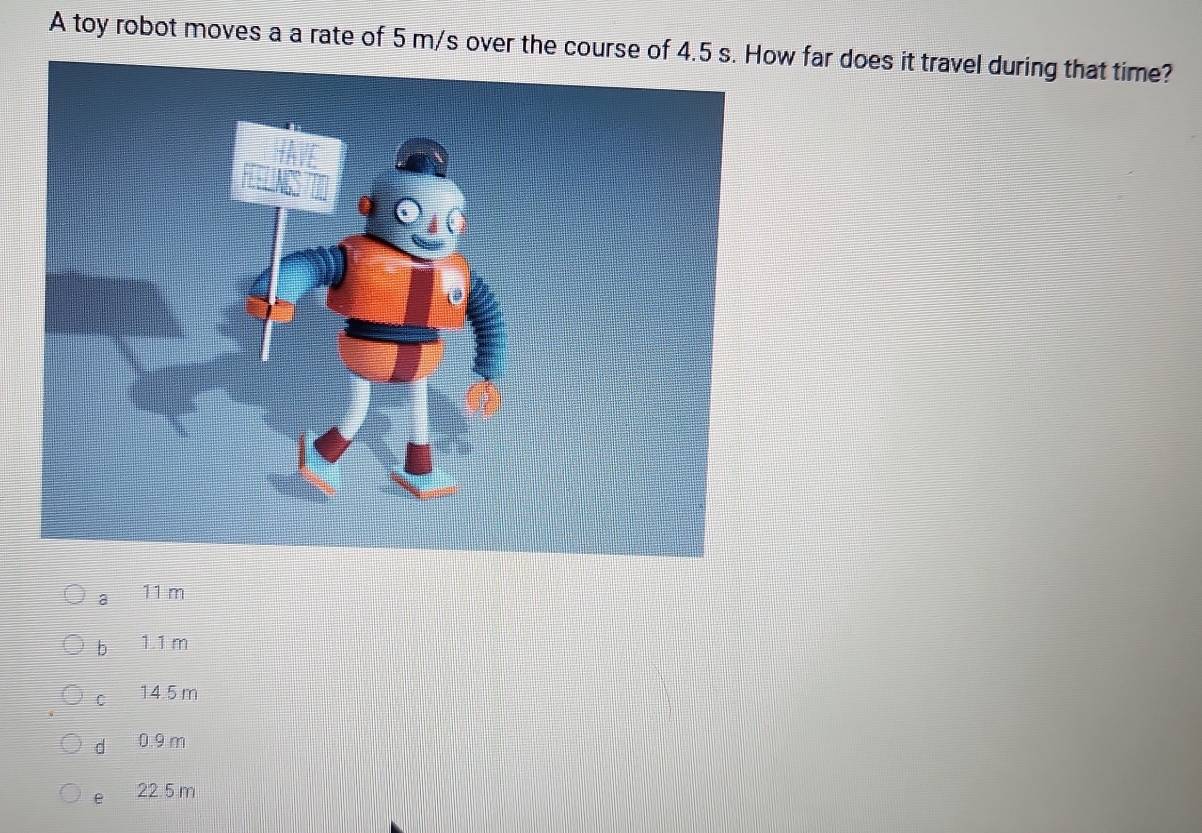 A toy robot moves a a rate of 5 m/s over the course ow far does it travel during that time?
a 11 m
b 1.1m
C 14.5 m
d 0.9 m
e 22.5 m