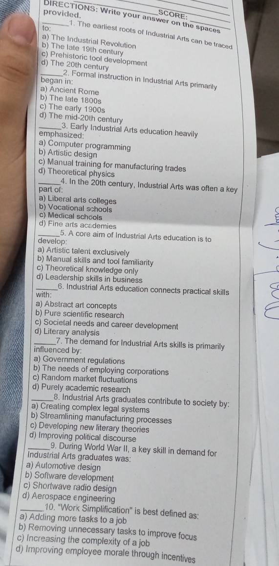 provided.
SCORE:
_DIRECTIONS: Write your answer on the spaces
to:
1. The earliest roots of Industrial Arts can be traced
a) The Industrial Revolution
b) The late 19th century
c) Prehistoric tool development
_d) The 20th century 2. Formal instruction in Industrial Arts primarily
began in:
a) Ancient Rome
b) The late 1800s
c) The early 1900s
d) The mid-20th century
_3. Early Industrial Arts education heavily
emphasized:
a) Computer programming
b) Artistic design
c) Manual training for manufacturing trades
d) Theoretical physics
_4. In the 20th century, Industrial Arts was often a key
part of:
a) Liberal arts colleges
b) Vocational schools
c) Medical schools
d) Fine arts academies
_5. A core aim of Industrial Arts education is to
develop:
a) Artistic talent exclusively
b) Manual skills and tool familiarity
c) Theoretical knowledge only
d) Leadership skills in business
_6. Industrial Arts education connects practical skills
with:
a) Abstract art concepts
b) Pure scientific research
c) Societal needs and career development
d) Literary analysis
_7. The demand for Industrial Arts skills is primarily
influenced by:
a) Government regulations
b) The needs of employing corporations
c) Random market fluctuations
d) Purely academic research
_8. Industrial Arts graduates contribute to society by:
a) Creating complex legal systems
b) Streamlining manufacturing processes
c) Developing new literary theories
d) Improving political discourse
_9. During World War II, a key skill in demand for
Industrial Arts graduates was:
a) Automotive design
b) Software development
c) Shortwave radio design
d) Aerospace engineering
_10. 'Work Simplification' is best defined as:
a) Adding more tasks to a job
b) Removing unnecessary tasks to improve focus
c) Increasing the complexity of a job
d) Improving employee morale through incentives