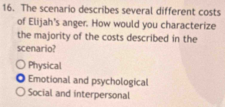 The scenario describes several different costs
of Elijah’s anger. How would you characterize
the majority of the costs described in the
scenario?
Physical
Emotional and psychological
Social and interpersonal