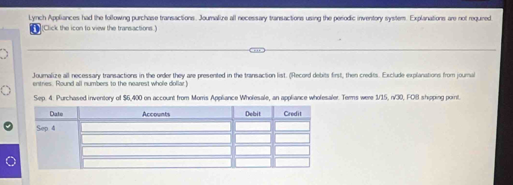 Lynch Appliances had the following purchase transactions. Journalize all necessary transactions using the periodic inventory system. Explanations are not required 
(Click the icon to view the transactions.) 
Journalize all necessary transactions in the order they are presented in the transaction list. (Record debits first, then credits. Exclude explariations from journal 
entries. Round all numbers to the nearest whole dollar.) 
Sep. 4. Purchased inventory of $6,400 on account from Morris Appliance Wholesale, an appliance wholesaler. Terms were 1/15, n/30, FOB shipping point.