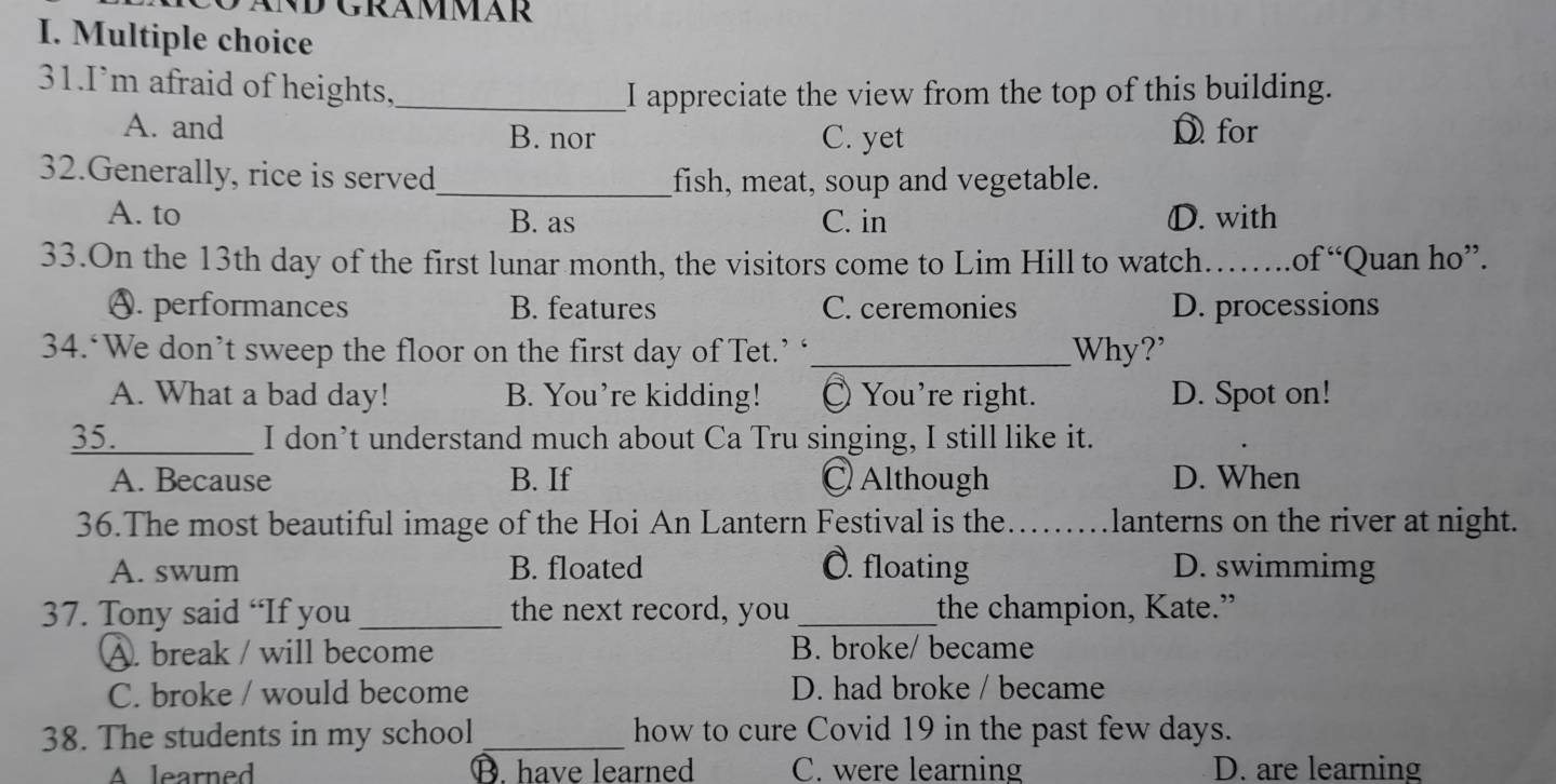 I’m afraid of heights._
I appreciate the view from the top of this building.
A. and B. nor C. yet Dfor
32.Generally, rice is served_ fish, meat, soup and vegetable.
A. to B. as C. in D. with
33.On the 13th day of the first lunar month, the visitors come to Lim Hill to watch…_ .of “Quan ho”.
A. performances B. features C. ceremonies D. processions
34.‘We don’t sweep the floor on the first day of Tet.’ ‘_ Why?'
A. What a bad day! B. You’re kidding! You're right. D. Spot on!
35._ I don’t understand much about Ca Tru singing, I still like it.
A. Because B. If ◎ Although D. When
36.The most beautiful image of the Hoi An Lantern Festival is the _ lanterns on the river at night.
A. swum B. floated O. floating D. swimmimg
37. Tony said “If you _the next record, you _the champion, Kate.”
A. break / will become B. broke/ became
C. broke / would become D. had broke / became
38. The students in my school _how to cure Covid 19 in the past few days.
A learned B. have learned C. were learning D. are learning