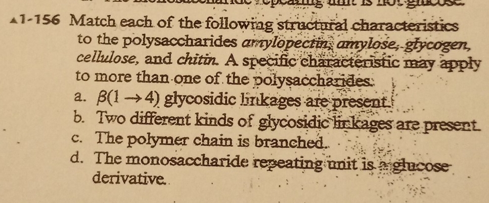 ooang umt is not gnose
1-156 Match each of the following structural characteristics
to the polysaccharides amylopectin, amylose, glycogen,
cellulose, and chitin. A specific characteristic may apply
to more than one of the polysaccharides.
a. β(1 → 4) glycosidic linkages are present
b. Two different kinds of glycosidic linkages are present.
c. The polymer chain is branched.
d. The monosaccharide repeating unit is a glucose
derivative.