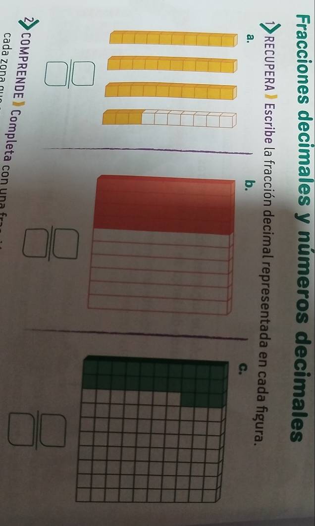 Fracciones decimales y números decimales 
*RECUPERA » Escribe la fracción decimal representada en cada figura. 
a. 
b. 
C.
 □ /□  
 □ /□  
2 COMPRENDE » Completa con una fr 
cada zona
 □ /□  