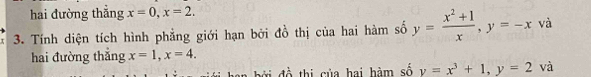 hai đường thẳng x=0, x=2. 
3. Tính diện tích hình phẳng giới hạn bởi đồ thị của hai hàm số y= (x^2+1)/x , y=-x và 
hai đường thẳng x=1, x=4. 
n b đ thi của hai hàm số y=x^3+1, y=2 và
