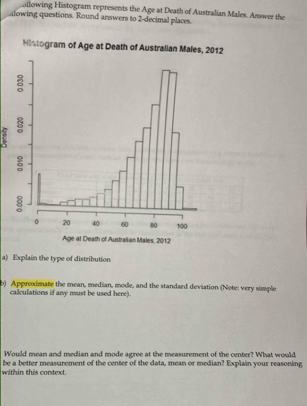 ollowing Histogram represents the Age at Death of Australian Males. Answer the 
Bilowing questions. Round answers to 2 -decimal places. 
a) Explain the type of distribution 
b) Approximate the mean, median, mode, and the standard deviation (Note: very simple 
calculations if any must be used here). 
Would mean and median and mode agree at the measurement of the center? What would 
be a better measurement of the center of the data, mean or median? Explain your reasoning 
within this context.