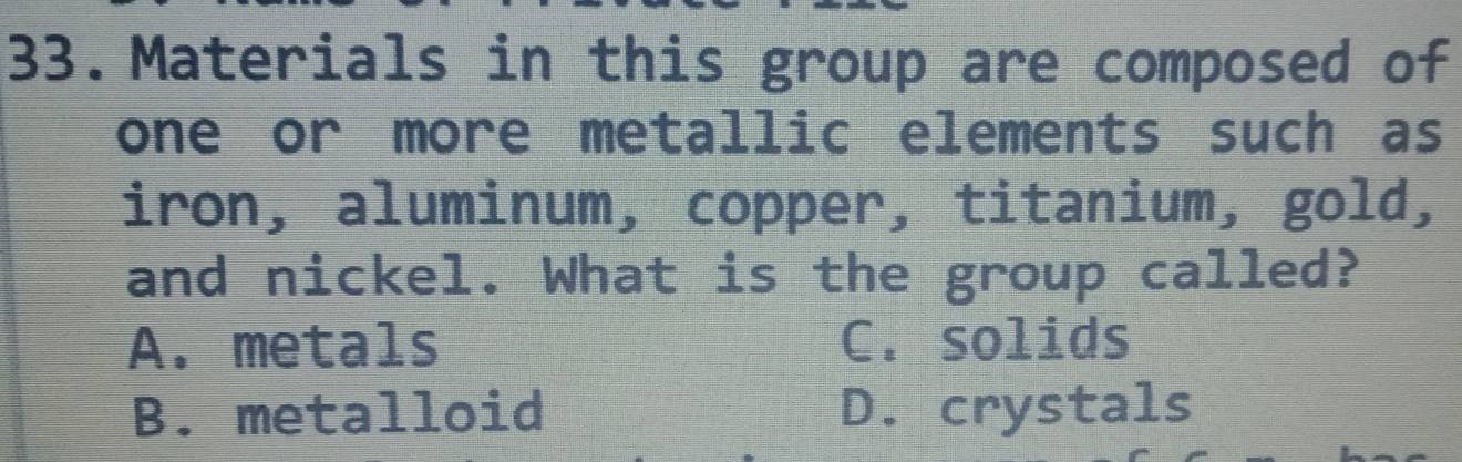 Materials in this group are composed of
one or more metallic elements such as
iron, aluminum, copper, titanium, gold,
and nickel. What is the group called?
A. metals C. solids
B. metalloid D. crystals