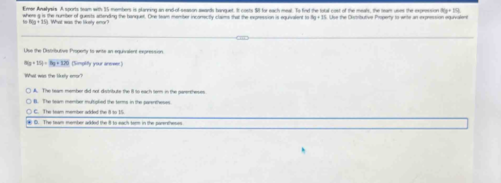 Error Analysis A sports team with 15 members is planning an end-of-season awards banquet. It costs $8 for each meal. To find the total cost of the meals, the team uses the expression 8(g+15). 
where g is the number of guests attending the banquet. One team member incorrectly claims that the expression is equivalent to 8g+15. Use the Distributive Property to write an expression equivalent
to 8(g+15) What was the likely error?
Use the Distributive Property to write an equivalent expression.
8(g+15)=overline 8g+120 (Simplity your answer.)
What was the likely error?
A. The team member did not distribute the 8 to each term in the parentheses.
B. The tear member multiplied the terms in the parentheses
C. The team member added the 8 to 15.
D. The team member added the 8 to each term in the parentheses