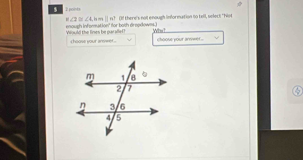 5 2 points 
If ∠ 2≌ ∠ 4 , is m||n ? (If there's not enough information to tell, select "Not 
enough information" for both dropdowns.) 
Would the lines be parallel? Why? 
choose your answer... choose your answer...